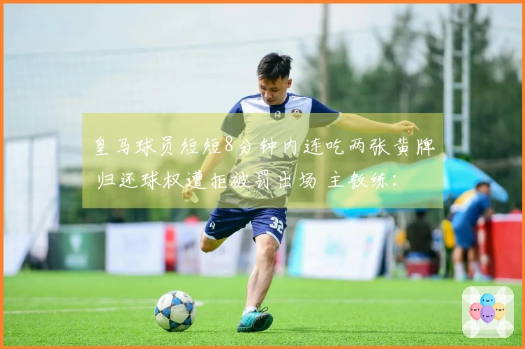 皇马球员短短8分钟内连吃两张黄牌 归还球权遭拒被罚出场 主教练：裁判决定了比赛结果