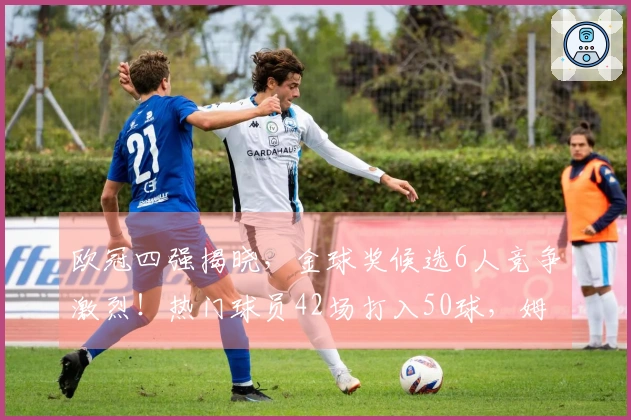 欧冠四强揭晓，金球奖候选6人竞争激烈！热门球员42场打入50球，姆巴佩寄望世界杯表现