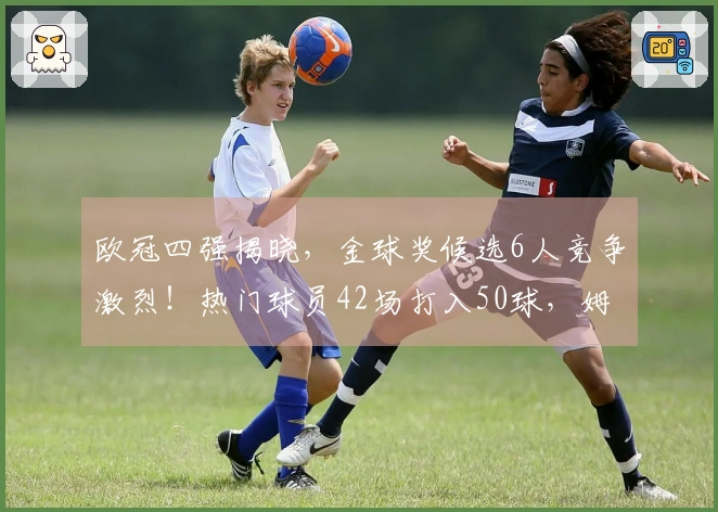 欧冠四强揭晓，金球奖候选6人竞争激烈！热门球员42场打入50球，姆巴佩寄望世界杯表现