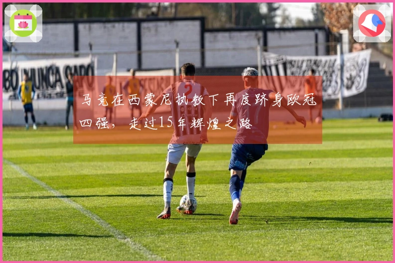 马竞在西蒙尼执教下再度跻身欧冠四强，走过15年辉煌之路
