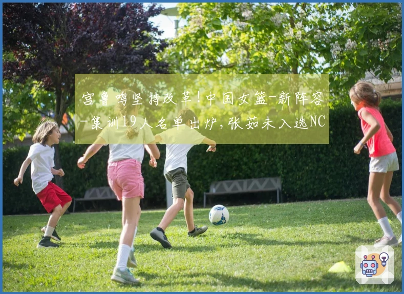宫鲁鸣坚持改革!中国女篮-新阵容-集训19人名单出炉,张茹未入选NCAA选手