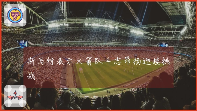 斯马特表示火箭队斗志昂扬迎接挑战