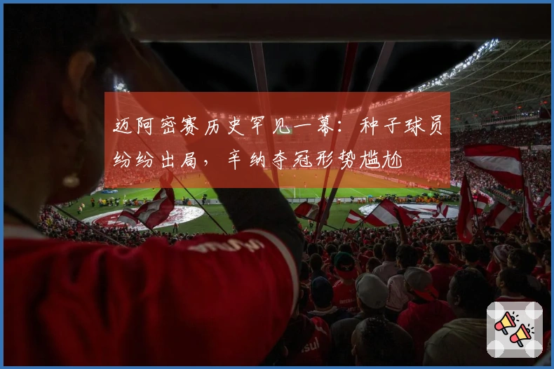 迈阿密赛历史罕见一幕：种子球员纷纷出局，辛纳夺冠形势尴尬