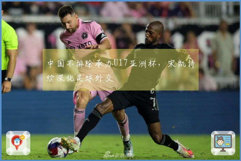 中国不排除承办U17亚洲杯，宋凯持续深化足球外交