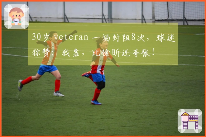 30岁 veteran 一场封阻8次，球迷称赞：我靠，比徐昕还夸张！