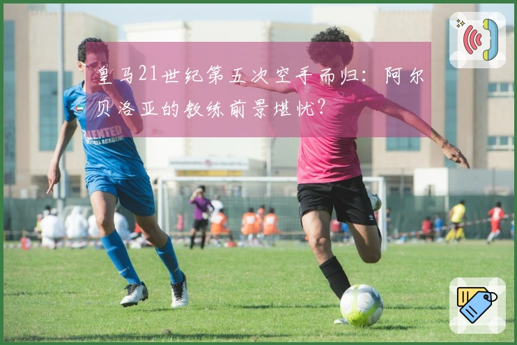 皇马21世纪第五次空手而归：阿尔贝洛亚的教练前景堪忧？