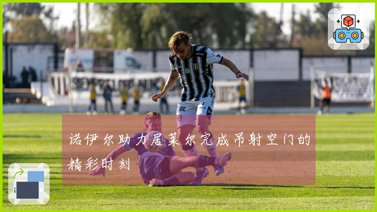 诺伊尔助力居莱尔完成吊射空门的精彩时刻