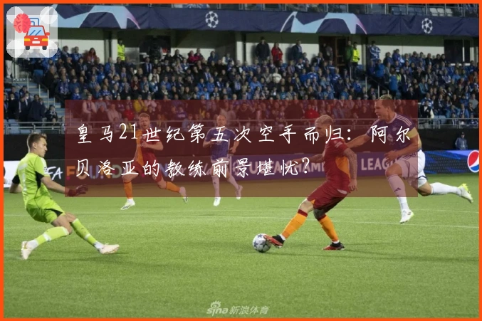 皇马21世纪第五次空手而归：阿尔贝洛亚的教练前景堪忧？