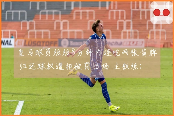 皇马球员短短8分钟内连吃两张黄牌 归还球权遭拒被罚出场 主教练：裁判决定了比赛结果