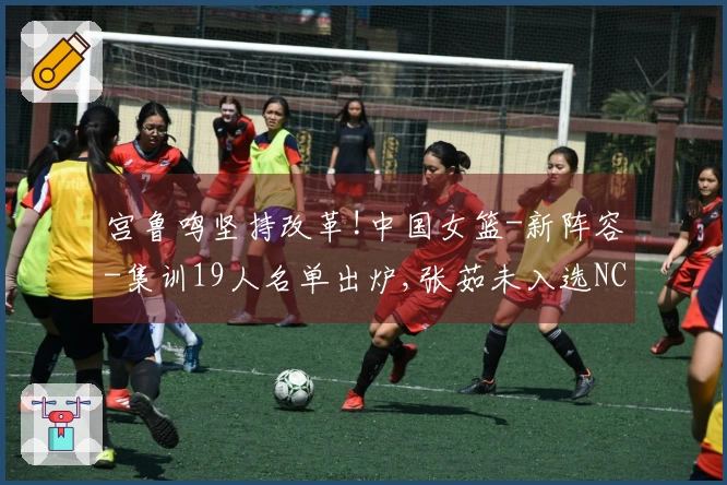 宫鲁鸣坚持改革!中国女篮-新阵容-集训19人名单出炉,张茹未入选NCAA选手
