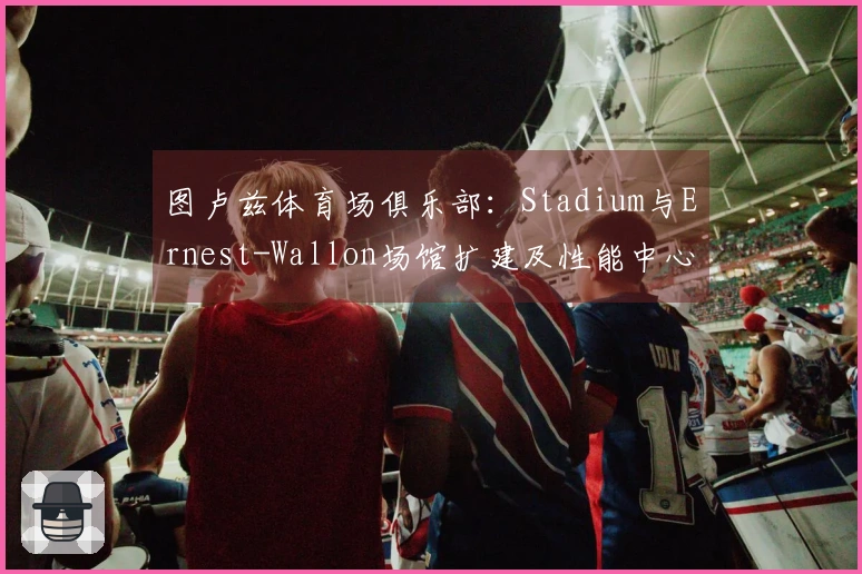 图卢兹体育场俱乐部：Stadium与Ernest-Wallon场馆扩建及性能中心建设进展如何？