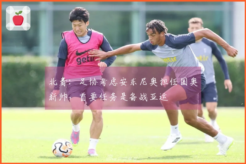 北青：足协考虑安东尼奥担任国奥新帅，首要任务是备战亚运