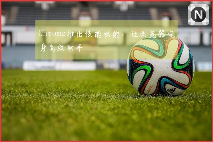 Chrome推出技能功能，让浏览器变身高效助手