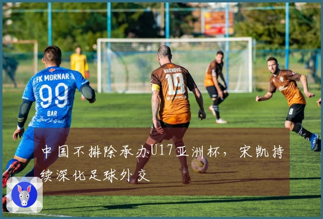 中国不排除承办U17亚洲杯，宋凯持续深化足球外交